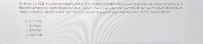 On January 1, 2025, Pina Company paid $765000 for 102000 shares of Blossom Company's common stock, which represents 25% of
Blossom Company's outstanding common stock, Blossom Company reported income of $306000 and paid cash dividends of $81600
during 2025 Pina Company should report the investment in Blossom Company on its December 31, 2025, balance sheet at
O $821100.
$785400.
$765000
O$841500