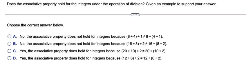 Does the associative property hold for the integers under the operation of division? Given an example to support your answer.
Choose the correct answer below.
A. No, the associative property does not hold for integers because (8 + 4) + 1#8 + (4 + 1).
O B. No, the associative property does not hold for integers because (16 + 8) + 2+ 16 + (8 + 2).
Oc. Yes, the associative property does hold for integers because (20 + 10) + 2+ 20 + (10 + 2).
O D. Yes, the associative property does hold for integers because (12 + 6) + 2= 12 + (6 + 2).

