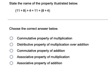 State the name of the property illustrated below.
(11 + 8) + 4 = 11 + (8 + 4)
Choose the correct answer below.
Commutative property of multiplication
Distributive property of multiplication over addition
O Commutative property of addition
O Associative property of multiplication
Associative property of addition
