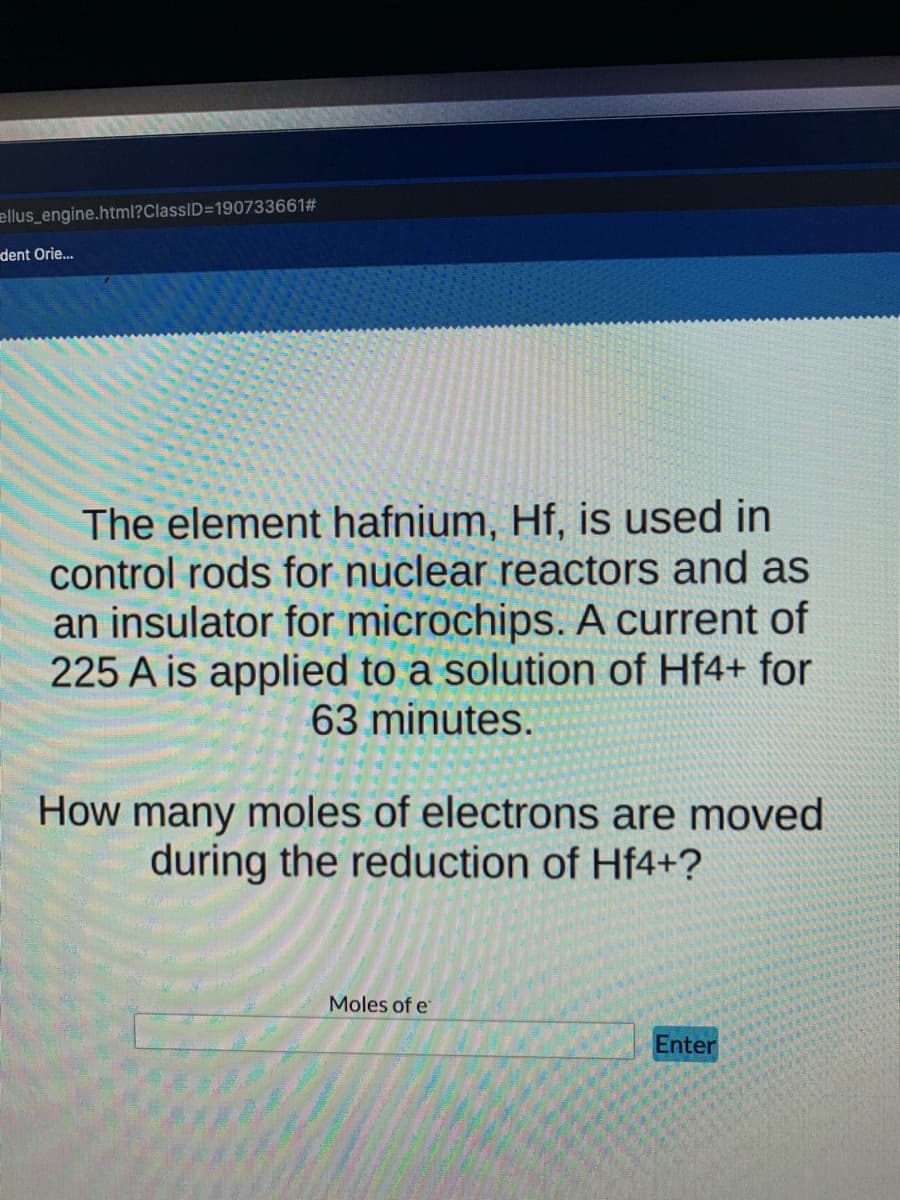 ellus_engine.html?ClassID=190733661#
dent Orie.
The element hafnium, Hf, is used in
control rods for nuclear reactors and as
an insulator for microchips. A current of
225 A is applied to a solution of Hf4+ for
63 minutes.
How many moles of electrons are moved
during the reduction of Hf4+?
Moles of e
Enter
