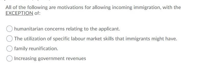 All of the following are motivations for allowing incoming immigration, with the
EXCEPTION of:
humanitarian concerns relating to the applicant.
The utilization of specific labour market skills that immigrants might have.
family reunification.
Increasing government revenues
