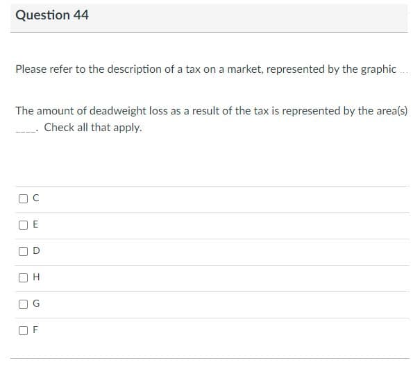 Question 44
Please refer to the description of a tax on a market, represented by the graphic ..
The amount of deadweight loss as a result of the tax is represented by the area(s)
Check all that apply.
F
C.
E.

