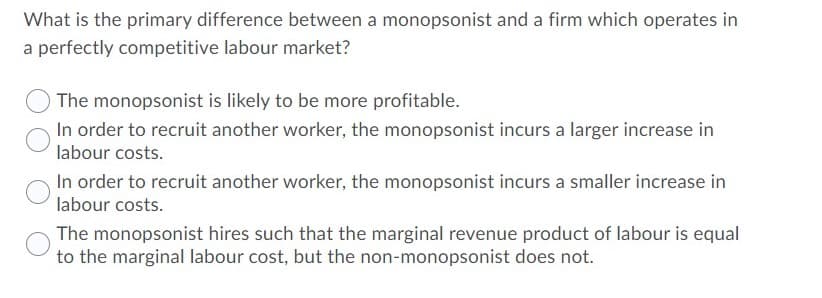 What is the primary difference between a monopsonist and a firm which operates in
a perfectly competitive labour market?
The monopsonist is likely to be more profitable.
In order to recruit another worker, the monopsonist incurs a larger increase in
labour costs.
In order to recruit another worker, the monopsonist incurs a smaller increase in
labour costs.
The monopsonist hires such that the marginal revenue product of labour is equal
to the marginal labour cost, but the non-monopsonist does not.
