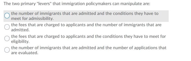 The two primary "levers" that immigration policymakers can manipulate are:
the number of immigrants that are admitted and the conditions they have to
meet for admissibility.
the fees that are charged to applicants and the number of immigrants that are
admitted.
the fees that are charged to applicants and the conditions they have to meet for
eligibility.
the number of immigrants that are admitted and the number of applications that
are evaluated.

