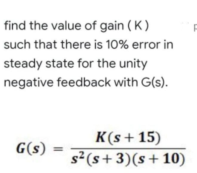 find the value of gain ( K )
such that there is 10% error in
steady state for the unity
negative feedback with G(s).
K(s + 15)
s²(s+3)(s+10)
G(s)
||
