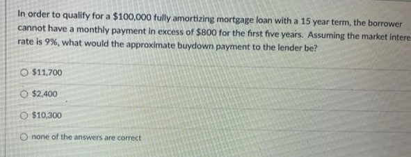 In order to qualify for a $100,000 fully amortizing mortgage loan with a 15 year term, the borrower
cannot have a monthly payment in excess of $800 for the first five years. Assuming the market intere
rate is 9%, what would the approximate buydown payment to the lender be?
O $11,700
O $2,400
O $10,300
Onone of the answers are correct