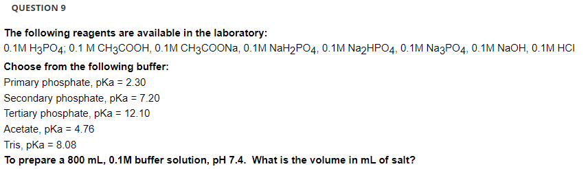 QUESTION 9
The following reagents are available in the laboratory:
0.1M H3PO4; 0.1 M CH3COOH, 0.1M CH3COONa, 0.1M NaH₂PO4, 0.1M Na2HPO4, 0.1M Na3PO4, 0.1M NaOH, 0.1M HCI
Choose from the following buffer:
Primary phosphate, pKa = 2.30
Secondary phosphate, pKa = 7.20
Tertiary phosphate, pka = 12.10
Acetate, pKa = 4.76
Tris, pKa = 8.08
To prepare a 800 mL, 0.1M buffer solution, pH 7.4. What is the volume in mL of salt?