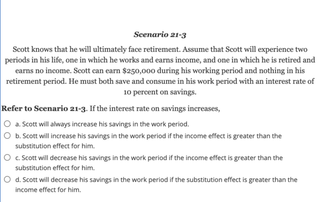 Scenario 21-3
Scott knows that he will ultimately face retirement. Assume that Scott will experience two
periods in his life, one in which he works and earns income, and one in which he is retired and
earns no income. Scott can earn $250,000 during his working period and nothing in his
retirement period. He must both save and consume in his work period with an interest rate of
10 percent on savings.
Refer to Scenario 21-3. If the interest rate on savings increases,
O a. Scott will always increase his savings in the work period.
O b. Scott will increase his savings in the work period if the income effect is greater than the
substitution effect for him.
O c. Scott will decrease his savings in the work period if the income effect is greater than the
substitution effect for him.
O d. Scott will decrease his savings in the work period if the substitution effect is greater than the
income effect for him.