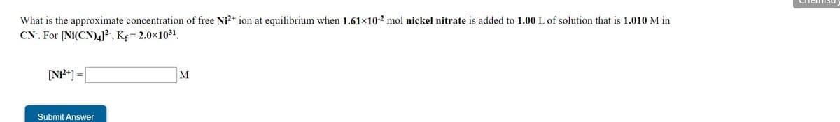 nemistLI
What is the approximate concentration of free Ni²+ ion at equilibrium when 1.61×10-2 mol nickel nitrate is added to 1.00 L of solution that is 1.010 M in
CN. For [Ni(CN)41², Kf= 2.0x1031.
[Ni²*] =
M
Submit Answer
