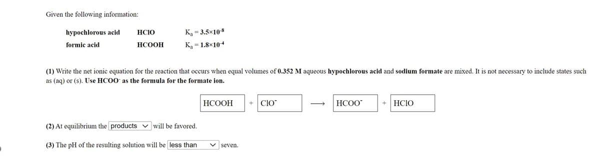 Given the following information:
hypochlorous acid
HCIO
Ka = 3.5x10-8
formic acid
НСООН
Ka = 1.8×104
(1) Write the net ionic equation for the reaction that occurs when equal volumes of 0.352 M aqueous hypochlorous acid and sodium formate are mixed. It is not necessary to include states such
as (aq) or (s). Use HCOO as the formula for the formate ion.
НСООН
ClO
HCOO
HCIO
+
(2) At equilibrium the products v will be favored.
(3) The pH of the resulting solution will be less than
seven.
