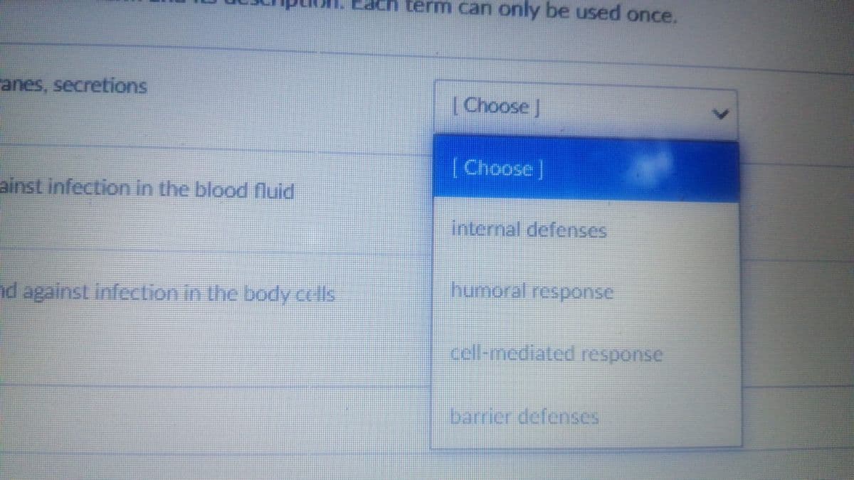 term can only be used once.
anes, secretions
[Choose J
[Choose]
ainst infection in the blood luid
internal defenses
humeral response
nd against infection in the body colls
cell-mediated response
barrier defenses
