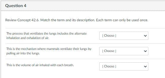 Question 4
Review Concept 42.6. Match the term and its description. Each term can only be used once.
The process that ventilates the lungs includes the alternate
| Choose |
inhalation and exhalation of air.
This is the mechanism where mammals ventilate their lungs by
[Choose )
pulling air into the lungs.
This is the volume of air inhaled with each breath.
[ Choose )

