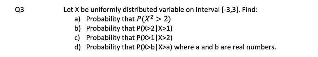 Let X be uniformly distributed variable on interval [-3,3]. Find:
a) Probability that P(X2 > 2)
b) Probability that P(X>2|X>1)
c) Probability that P(X>1|X>2)
d) Probability that P(X>b|X>a) where a and b are real numbers.
Q3
