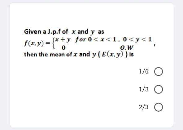 Given a J.p.f of x and y as
f(x, y) = (x +
y
(x+y for 0<x<1,0 <y<1,
0
O.W
then the mean of x and y ( E(x, y) ) is
1/6 O
1/3 O
2/3 O