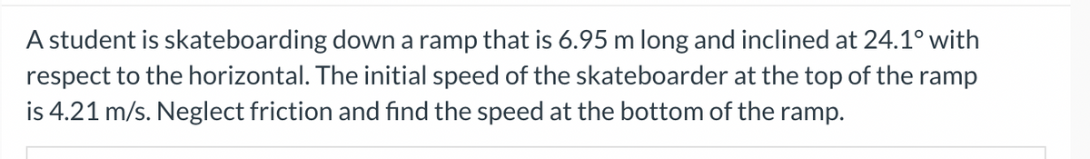 A student is skateboarding down a ramp that is 6.95 m long and inclined at 24.1° with
respect to the horizontal. The initial speed of the skateboarder at the top of the ramp
is 4.21 m/s. Neglect friction and find the speed at the bottom of the ramp.