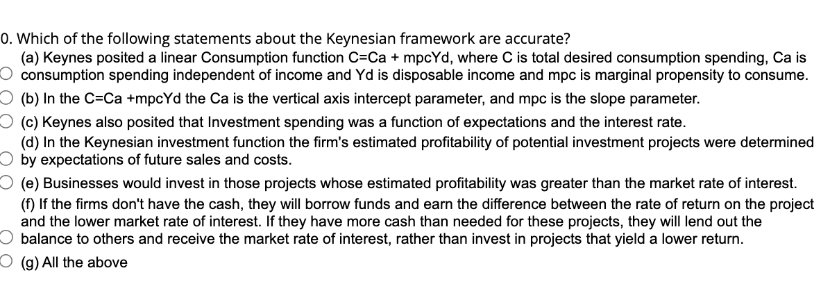 0. Which of the following statements about the Keynesian framework are accurate?
(a) Keynes posited a linear Consumption function C=Ca + mpcYd, where C is total desired consumption spending, Ca is
O consumption spending independent of income and Yd is disposable income and mpc is marginal propensity to consume.
(b) In the C=Ca +mpcYd the Ca is the vertical axis intercept parameter, and mpc is the slope parameter.
(c) Keynes also posited that Investment spending was a function of expectations and the interest rate.
(d) In the Keynesian investment function the firm's estimated profitability of potential investment projects were determined
by expectations of future sales and costs.
(e) Businesses would invest in those projects whose estimated profitability was greater than the market rate of interest.
(f) If the firms don't have the cash, they will borrow funds and earn the difference between the rate of return on the project
and the lower market rate of interest. If they have more cash than needed for these projects, they will lend out the
balance to others and receive the market rate of interest, rather than invest in projects that yield a lower return.
(g) All the above