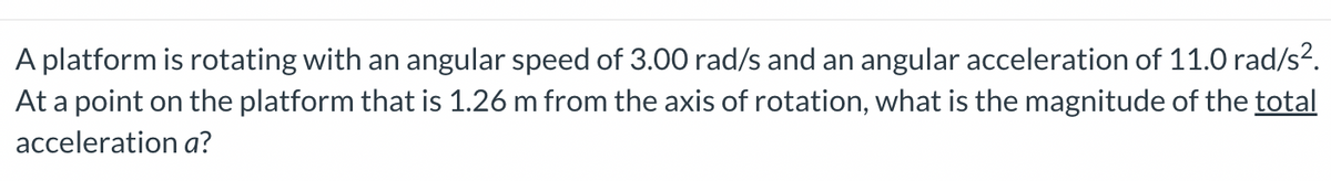 A platform is rotating with an angular speed of 3.00 rad/s and an angular acceleration of 11.0 rad/s².
At a point on the platform that is 1.26 m from the axis of rotation, what is the magnitude of the total
acceleration a?