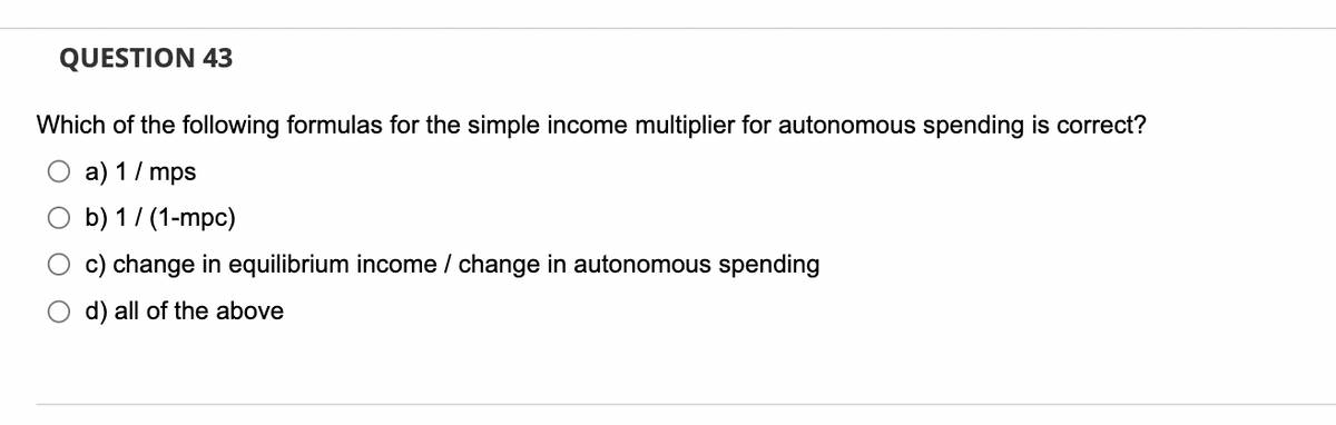 QUESTION 43
Which of the following formulas for the simple income multiplier for autonomous spending is correct?
a) 1 / mps
O b) 1/(1-mpc)
c) change in equilibrium income / change in autonomous spending
d) all of the above