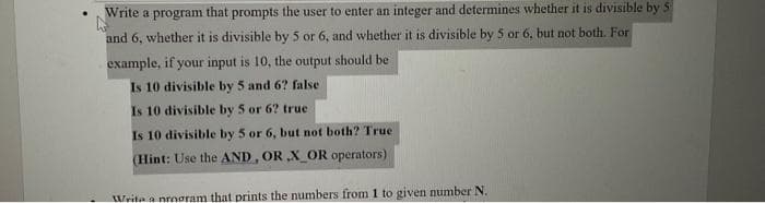 Write a
prompts the user to enter an integer and determines whether it is divisible by 5
program
that
and 6, whether it is divisible by 5 or 6, and whether it is divisible by 5 or 6, but not both. For
example, if your input is 10, the output should be
Is 10 divisible by 5 and 6? false
Is 10 divisible by 5 or 6? true
Is 10 divisible by 5 or 6, but not both? True
(Hint: Use the AND, OR X_OR operators)
Weita a nrooram that prints the numbers from 1 to given number N.
