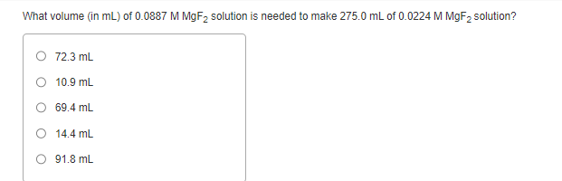 What volume (in mL) of 0.0887 M MgF₂ solution is needed to make 275.0 mL of 0.0224 M MgF₂ solution?
O 72.3 mL
10.9 mL
69.4 mL
O 14.4 mL
91.8 mL
