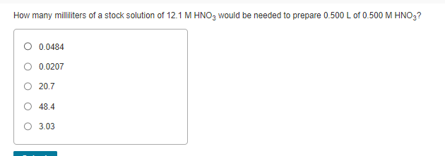 How many milliliters of a stock solution of 12.1 M HNO3 would be needed to prepare 0.500 L of 0.500 M HNO3?
0.0484
0.0207
20.7
48.4
3.03