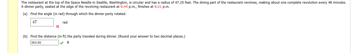 The restaurant at the top of the Space Needle in Seattle, Washington, is circular and has a radius of 47.25 feet. The dining part of the restaurant revolves, making about one complete revolution every 48 minutes.
A dinner party, seated at the edge of the revolving restaurant at 6:45 p.m., finishes at 9:21 p.m.
(a) Find the angle (in rad) through which the dinner party rotated.
47
rad
(b) Find the distance (in ft) the party traveled during dinner. (Round your answer to two decimal places.)
964.86
v ft

