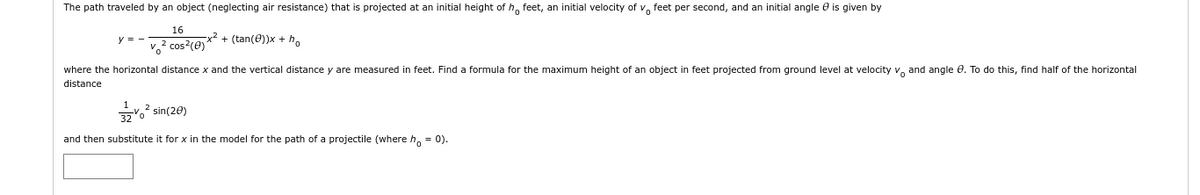 The path traveled by an object (neglecting air resistance) that is projected at an initial height of h feet, an initial velocity of v feet per second, and an initial angle is given by
16
-x² + (tan(0))x + ho
v² cos²(e)
where the horizontal distance x and the vertical distance y are measured feet. Find a formula for the maximum height of an object in feet projected from ground level at velocity v and angle . To do this, find half of the horizontal
distance
² sin(20)
32
and then substitute it for x in the model for the path of a projectile (where h = 0).