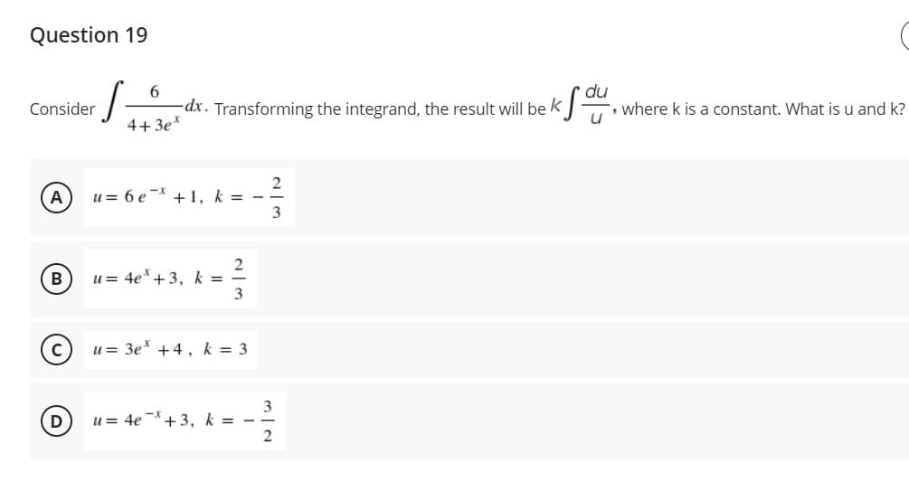 Question 19
du
, where k is a constant. What is u and k?
6.
Consider
dx. Transforming the integrand, the result will be k
4+ 3e*
u= 6 e* +1, k = -
3
A
u = 4e*+3, k =
3
B
u = 3e* +4 , k = 3
3
u = 4e -*+3, k = -
2
D
