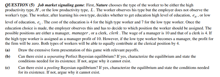 QUESTION (5) Job market signaling game: First, Nature chooses the type of the worker to be either the high
productivity type, H , or the low productivity type, L. The worker observes his type but the employer does not observe the
worker's type. The worker, after learning his own type, decides whether to get education high level of education, e, , or low
level of education, e. The cost of the education is 4 for the high type worker and 7 for the low type worker. Once the
education choice is made, the employer observes this and has to decide to which position the worker should be assigned. The
possible positions are either a manager, manager , or a clerk, clerk . The wage of a manager is 10 and that of a clerk is 4. If
the high type worker is assigned as a manager profit of 10. However, if the low type worker becomes a manager, the profit for
the firm will be zero. Both types of workers will be able to equally contribute at the clerical position by 4.
(a)
Draw the extensive form presentation of this game with relevant payoffs.
(b)
Can there exist a separating Perfect Bayesian equilibrium? If yes, characterize the equilibrium and state the
conditions needed for its existence. If not, argue why it cannot exist.
(c)
Can there exist a pooling Bayesian equilibrium? If yes, characterize the equilibrium and state the conditions needed
for its existence. If not, argue why it cannot exist.
