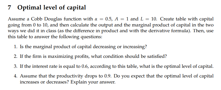 7 Optimal level of capital
Assume a Cobb Douglas function with & = 0.5, A = 1 and L = 10. Create table with capital
going from 0 to 10, and then calculate the output and the marginal product of capital in the two
ways we did it in class (as the difference in product and with the derivative formula). Then, use
this table to answer the following questions:
1. Is the marginal product of capital decreasing or increasing?
2. If the firm is maximizing profits, what condition should be satisfied?
3. If the interest rate is equal to 0.6, according to this table, what is the optimal level of capital.
4. Assume that the productivity drops to 0.9. Do you expect that the optimal level of capital
increases or decreases? Explain your answer.
