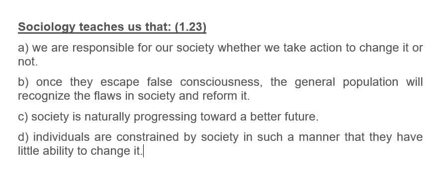 Sociology teaches us that: (1.23)
a) we are responsible for our society whether we take action to change it or
not.
b) once they escape false consciousness, the general population will
recognize the flaws in society and reform it.
c) society is naturally progressing toward a better future.
d) individuals are constrained by society in such a manner that they have
little ability to change it.|