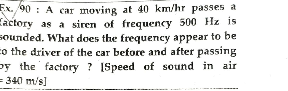 Ex. 90: A car moving at 40 km/hr passes a
factory as a siren of frequency 500 Hz is
sounded. What does the frequency appear to be
to the driver of the car before and after passing
by the factory ? [Speed of sound in air
= 340 m/s]