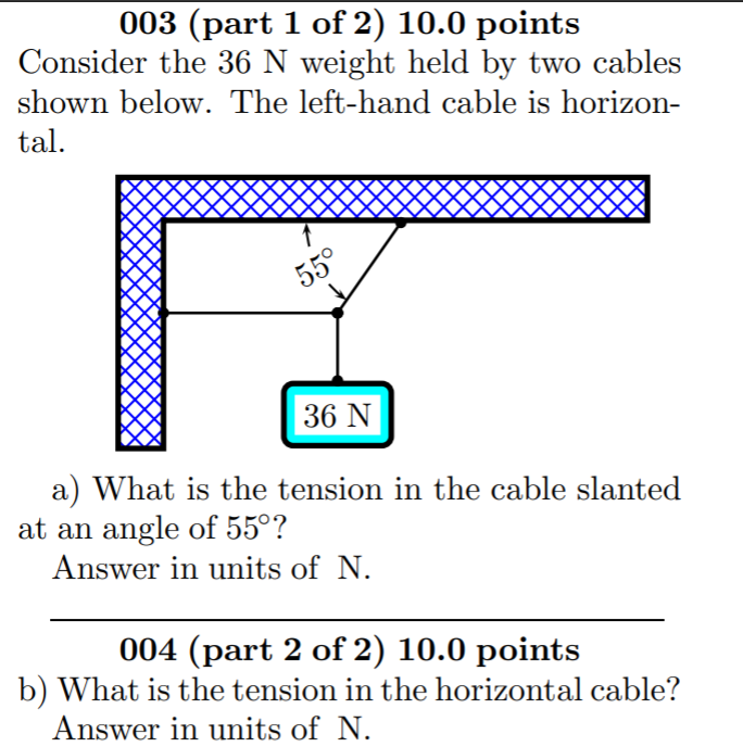 003 (part 1 of 2) 10.0 points
Consider the 36 N weight held by two cables
shown below. The left-hand cable is horizon-
tal.
55°
36 N
a) What is the tension in the cable slanted
at an angle of 55°?
Answer in units of N.
004 (part 2 of 2) 10.0 points
b) What is the tension in the horizontal cable?
Answer in units of N.
