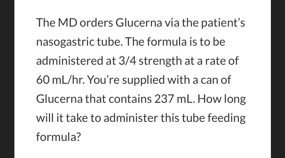 The MD orders Glucerna via the patient's
nasogastric tube. The formula is to be
administered at 3/4 strength at a rate of
60 mL/hr. You're supplied with a can of
Glucerna that contains 237 mL. How long
will it take to administer this tube feeding
formula?