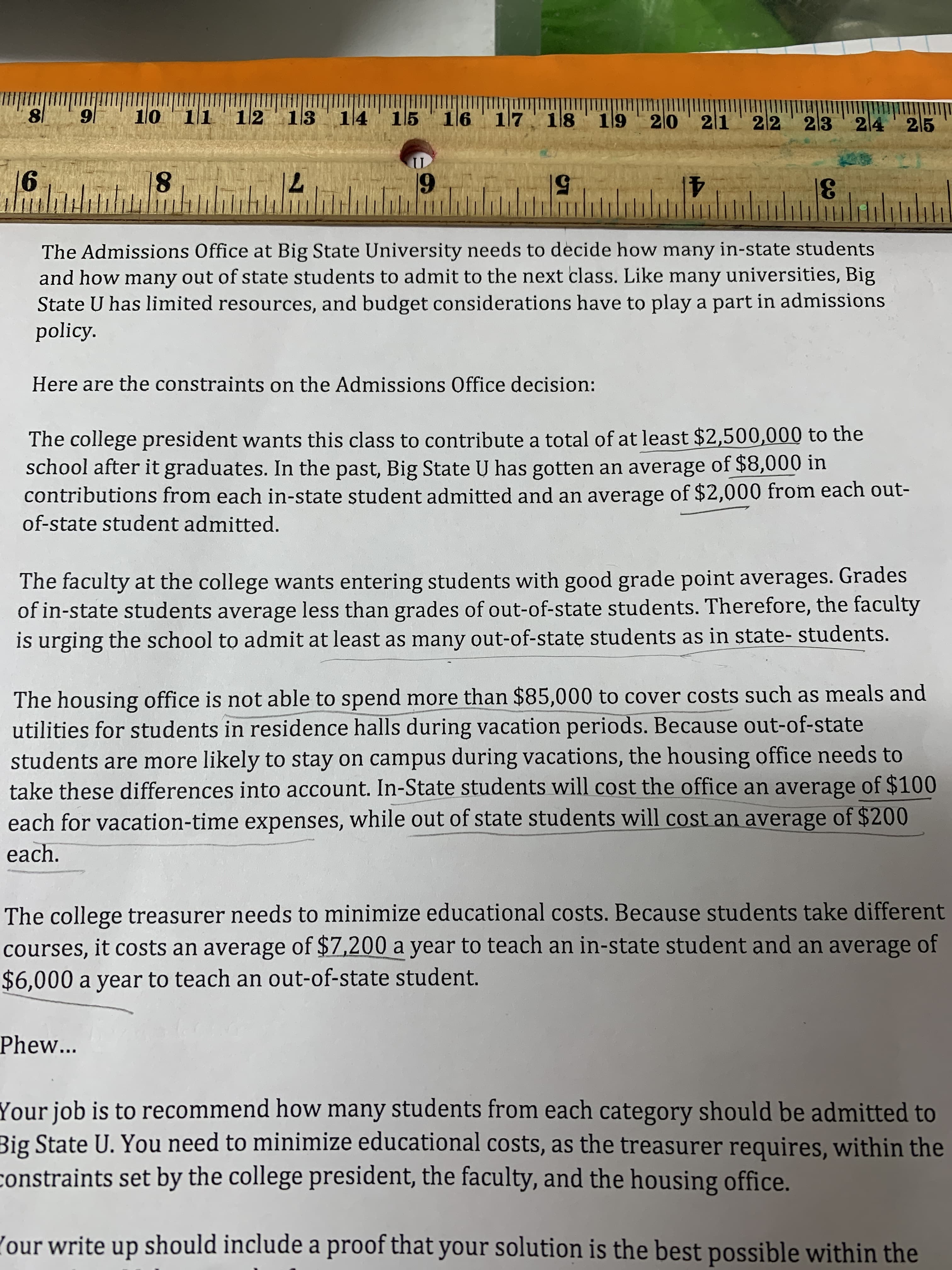 Imi
12 13 14' 15 16 17 18 19
|6
10 11
20 ' 21' 22'
23 24' 25
18
71
6
50
41
31
The Admissions Office at Big State University needs to decide how many in-state students
and how many out of state students to admit to the next class. Like many universities, Big
State U has limited resources, and budget considerations have to play a part in admissions
policy.
Here are the constraints on the Admissions Office decision:
The college president wants this class to contribute a total of at least $2,500,000 to the
school after it graduates. In the past, Big State U has gotten an average of $8,000 in
contributions from each in-state student admitted and an average of $2,000 from each out-
of-state student admitted.
The faculty at the college wants entering students with good grade point averages. Grades
of in-state students average less than grades of out-of-state students. Therefore, the faculty
is urging the school to admit at least as many out-of-statę students as in ștate- students.
The housing office is not able to spend more than $85,000 to cover costs such as meals and
utilities for students in residence halls during vacation periods. Because out-of-state
students are more likely to stay on campus during vacations, the housing office needs to
take these differences into account. In-State students will cost the office an average of $100
each for vacation-time expenses, while out of state students will cost an average of $200
each.
The college treasurer needs to minimize educational costs. Because students take different
courses, it costs an average of $7,200 a year to teach an in-state student and an average of
$6,000 a year to teach an out-of-state student.
Phew...
Your job is to recommend how many students from each category should be admitted to
Big State U. You need to minimize educational costs, as the treasurer requires, within the
constraints set by the college president, the faculty, and the housing office.
(our write up should include a proof that your solution is the best possible within the
