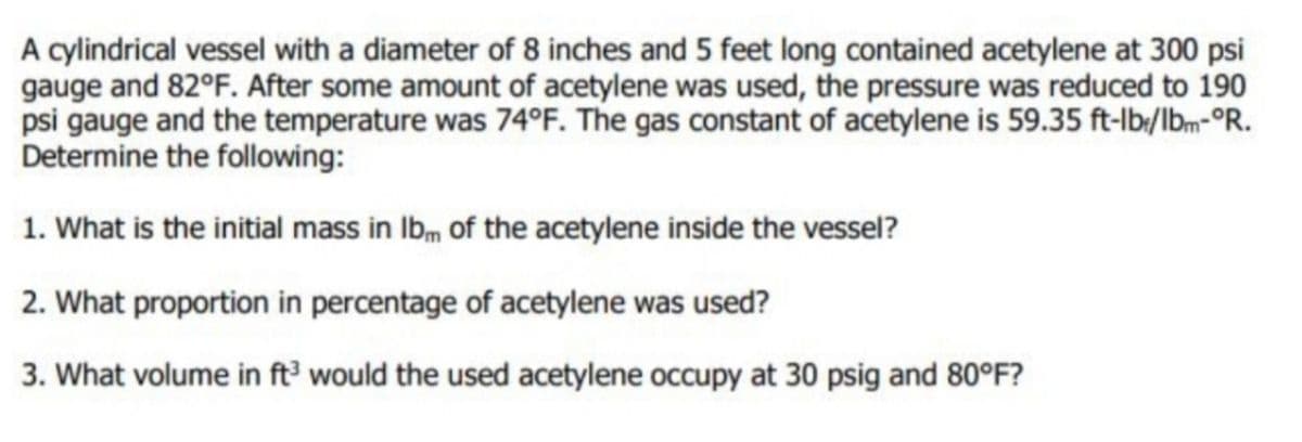 A cylindrical vessel with a diameter of 8 inches and 5 feet long contained acetylene at 300 psi
gauge and 82°F. After some amount of acetylene was used, the pressure was reduced to 190
psi gauge and the temperature was 74°F. The gas constant of acetylene is 59.35 ft-lb:/lbm-°R.
Determine the following:
1. What is the initial mass in Ibm of the acetylene inside the vessel?
2. What proportion in percentage of acetylene was used?
3. What volume in ft would the used acetylene occupy
at 30 psig and 80°F?
