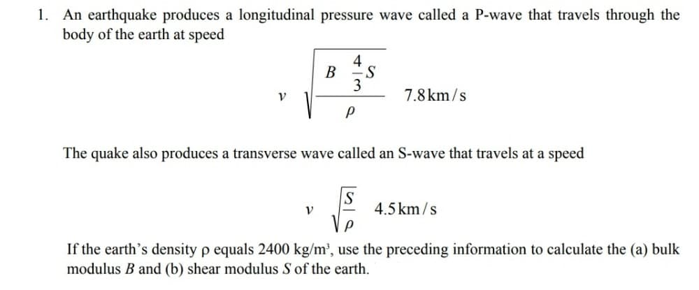 An earthquake produces a longitudinal pressure wave called a P-wave that travels through the
body of the earth at speed
1.
4
B
3
7.8 km/s
The quake also produces a transverse wave called an S-wave that travels at a speed
V
4.5 km /s
If the earth's density p equals 2400 kg/m', use the preceding information to calculate the (a) bulk
modulus B and (b) shear modulus S of the earth.
