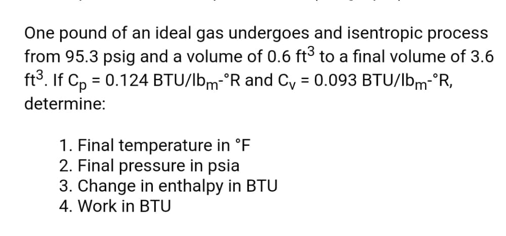 One pound of an ideal gas undergoes and isentropic process
from 95.3 psig and a volume of 0.6 ft³ to a final volume of 3.6
ft3. If Cp = 0.124 BTU/lbm-°R and Cy = 0.093 BTU/lbm-°R,
determine:
1. Final temperature in °F
2. Final pressure in psia
3. Change in enthalpy in BTU
4. Work in BTU
