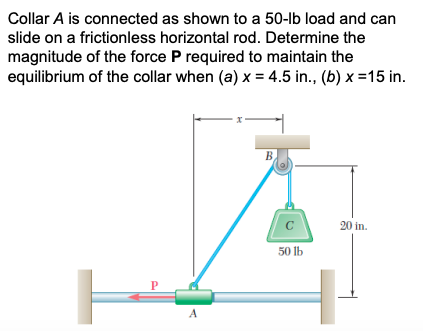 Collar A is connected as shown to a 50-lb load and can
slide on a frictionless horizontal rod. Determine the
magnitude of the force P required to maintain the
equilibrium of the collar when (a) x = 4.5 in., (b) x =15 in.
B
C
20 in.
50 lb
P
A
