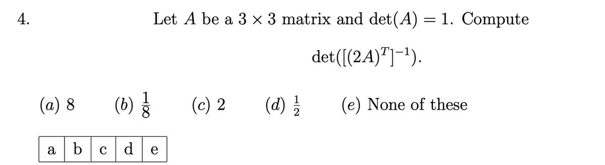 4.
Let A be a 3 × 3 matrix and det(A) = 1. Compute
det([(2A)T]-¹).
(a) 8
(6) ㅎ
(c) 2
(d) 1/1/
(e) None of these
abc d e