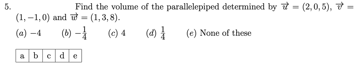 5.
Find the volume of the parallelepiped determined by π = (2,0,5), v =
(1, -1, 0) and w = (1,3,8).
(a) -4
(b)
1
4
(c) 4
(d) 1/1/1
(e) None of these
ab
cde