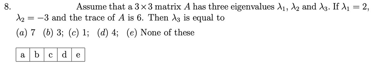 8.
λε
=
Assume that a 3×3 matrix A has three eigenvalues λ1, №2 and λ3. If λ₁ = 2,
-3 and the trace of A is 6. Then λ3 is equal to
(a) 7 (b) 3; (c) 1; (d) 4; (e) None of these
abc d e