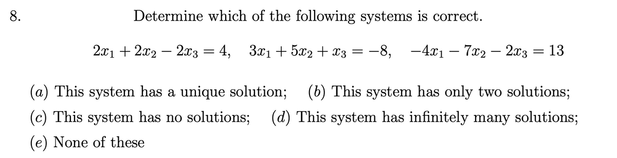 8.
Determine which of the following systems is correct.
2x12x22x3
= =
4, 3x1+5x2+x3 = −8, -4x1-7x2 - 2x3 = 13
(a) This system has a unique solution; (b) This system has only two solutions;
(c) This system has no solutions; (d) This system has infinitely many solutions;
(e) None of these