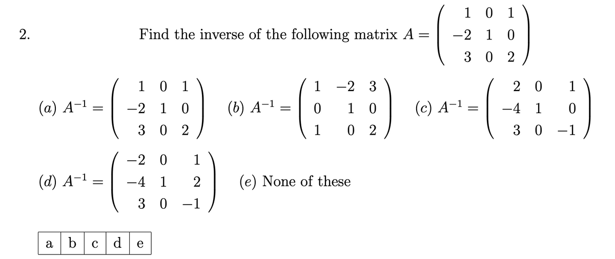 2.
101
1
-23
(a) A-1
=
-210
(b) A-1
=
0
Find the inverse of the following matrix A =
10 1
-210
302
201
-410
10
(c) A-1
=
302
1
02
30 -1
-2 0 1
(d) A-1 =
-4 1 2
30 -1
(e) None of these
abcde