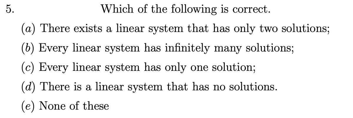 5.
Which of the following is correct.
(a) There exists a linear system that has only two solutions;
(b) Every linear system has infinitely many solutions;
(c) Every linear system has only one solution;
(d) There is a linear system that has no solutions.
(e) None of these