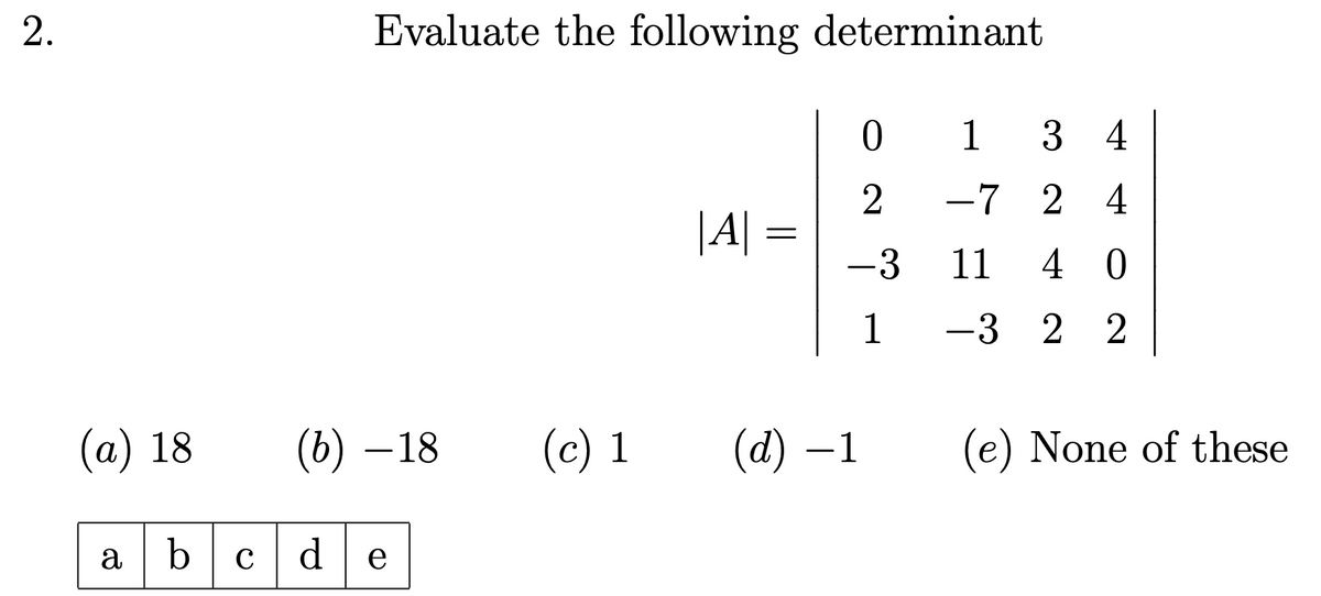 2.
Evaluate the following determinant
|A|
=
0134
2
-724
-3 11 40
1
-322
(a) 18
(b) -18
(c) 1 (d) -1 (e) None of these
abcde