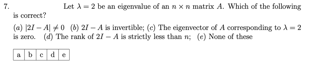 7.
is correct?
Let \ = 2 be an eigenvalue of an n × n matrix A. Which of the following
(a) 21 A0 (b) 21 -
is zero.
-
A is invertible; (c) The eigenvector of A corresponding to λ = 2
(d) The rank of 21 - A is strictly less than n; (e) None of these
abcde