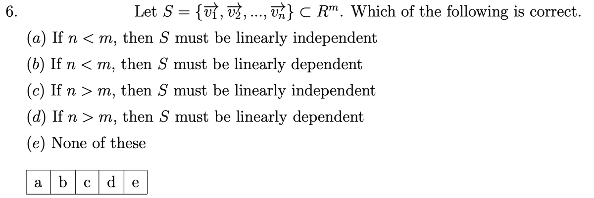 6.
Let S = {v}, v½, ..., un} C Rm. Which of the following is correct.
(a) If n <m, then S must be linearly independent
(b) If n <m, then S must be linearly dependent
(c) If n > m, then S must be linearly independent
(d) If n > m, then S must be linearly dependent
(e) None of these
a b
с de