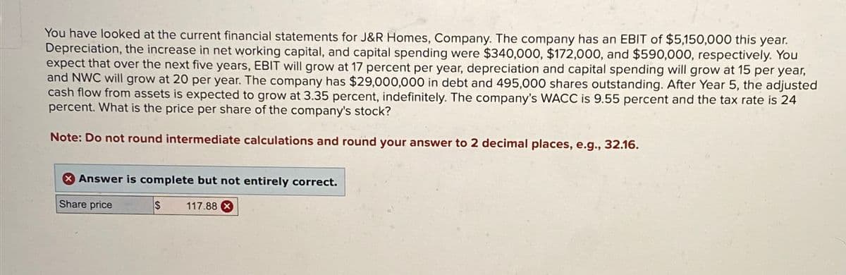 You have looked at the current financial statements for J&R Homes, Company. The company has an EBIT of $5,150,000 this year.
Depreciation, the increase in net working capital, and capital spending were $340,000, $172,000, and $590,000, respectively. You
expect that over the next five years, EBIT will grow at 17 percent per year, depreciation and capital spending will grow at 15 per year,
and NWC will grow at 20 per year. The company has $29,000,000 in debt and 495,000 shares outstanding. After Year 5, the adjusted
cash flow from assets is expected to grow at 3.35 percent, indefinitely. The company's WACC is 9.55 percent and the tax rate is 24
percent. What is the price per share of the company's stock?
Note: Do not round intermediate calculations and round your answer to 2 decimal places, e.g., 32.16.
Answer is complete but not entirely correct.
Share price
S
117.88 x