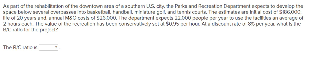 As part of the rehabilitation of the downtown area of a southern U.S. city, the Parks and Recreation Department expects to develop the
space below several overpasses into basketball, handball, miniature golf, and tennis courts. The estimates are initial cost of $186,000;
life of 20 years and, annual M&O costs of $26,000. The department expects 22,000 people per year to use the facilities an average of
2 hours each. The value of the recreation has been conservatively set at $0.95 per hour. At a discount rate of 8% per year, what is the
B/C ratio for the project?
The B/C ratio is